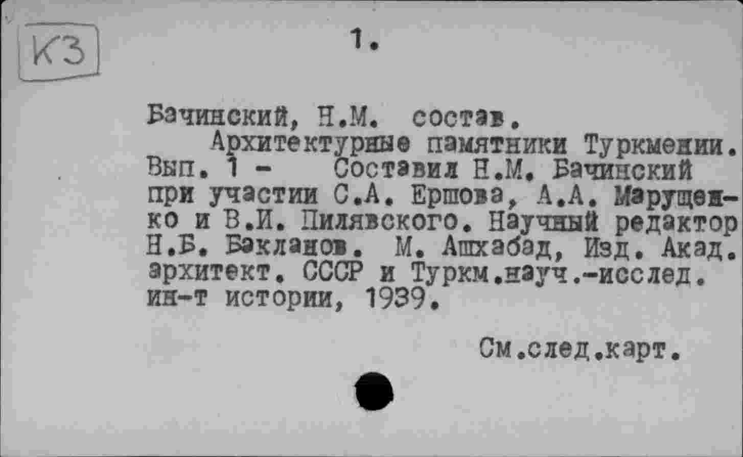 ﻿Бачинский, Н.М. состав.
Архитектурные памятники Туркмении. Вып. 1 - Составил Н.М. Бачинский при участии С.А. Ершова, А.А. Марущенко и В.И. Пилявского. Научный редактор Н.Б. Бакланов. М. Ашхабад, Изд. Акад, зрхитект. СССР и Туркм,науч.-исслед. ин-т истории, 1939.
См.след.карт